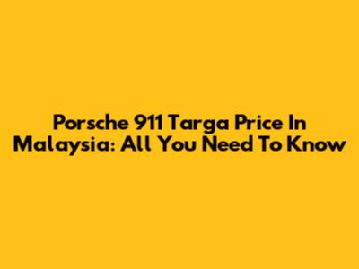 Porsche 911 Targa Price In Malaysia: All You Need To Know