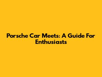 Porsche Car Meets: A Guide For Enthusiasts
