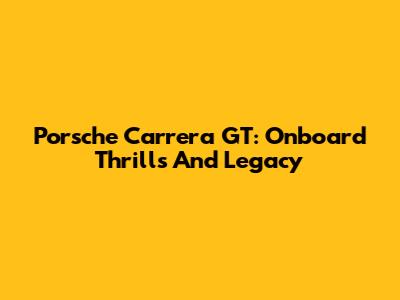 Porsche Carrera GT: Onboard Thrills And Legacy