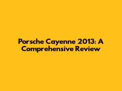 Porsche Cayenne 2013: A Comprehensive Review