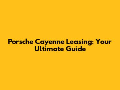 Porsche Cayenne Leasing: Your Ultimate Guide