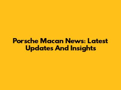 Porsche Macan News: Latest Updates And Insights