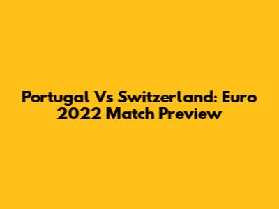 Portugal Vs Switzerland: Euro 2022 Match Preview