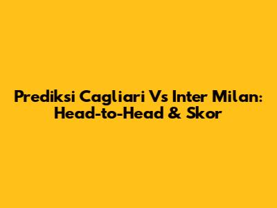 Prediksi Cagliari Vs Inter Milan: Head-to-Head & Skor