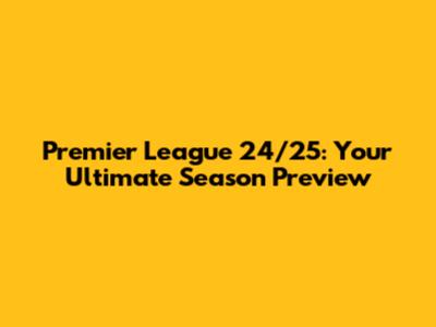 Premier League 24/25: Your Ultimate Season Preview
