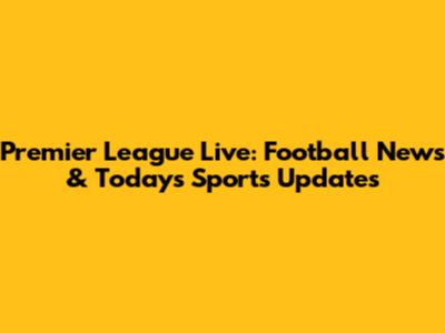 Premier League Live: Football News & Today's Sports Updates