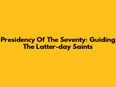 Presidency Of The Seventy: Guiding The Latter-day Saints