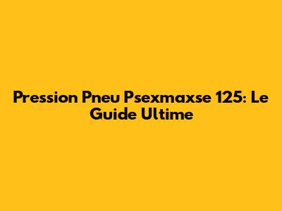 Pression Pneu Psexmaxse 125: Le Guide Ultime
