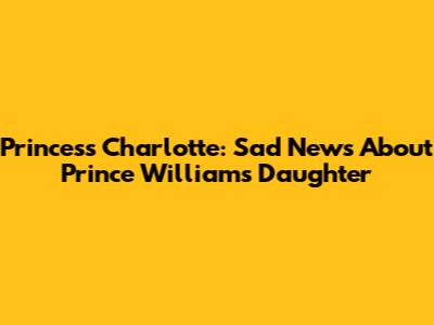 Princess Charlotte: Sad News About Prince William's Daughter