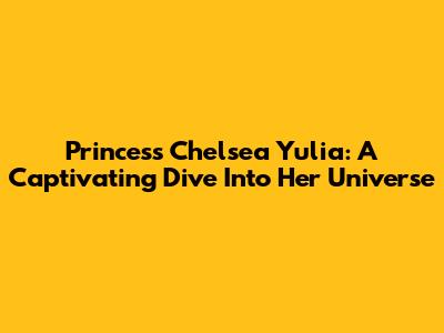 Princess Chelsea Yulia: A Captivating Dive Into Her Universe