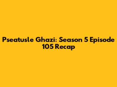 Pseatusle Ghazi: Season 5 Episode 105 Recap