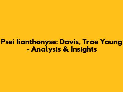 Psei Iianthonyse: Davis, Trae Young - Analysis & Insights