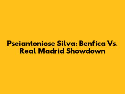 Pseiantoniose Silva: Benfica Vs. Real Madrid Showdown