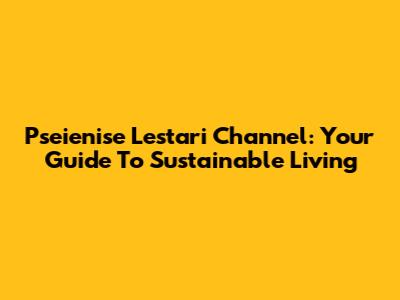 Pseienise Lestari Channel: Your Guide To Sustainable Living