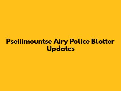 Pseiiimountse Airy Police Blotter Updates