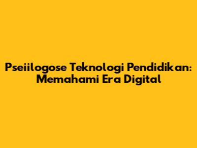 Pseiilogose Teknologi Pendidikan: Memahami Era Digital
