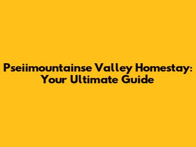 Pseiimountainse Valley Homestay: Your Ultimate Guide