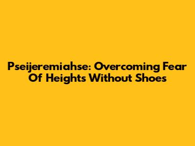 Pseijeremiahse: Overcoming Fear Of Heights Without Shoes