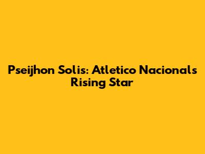 Pseijhon Solis: Atletico Nacional's Rising Star
