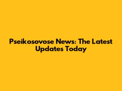 Pseikosovose News: The Latest Updates Today