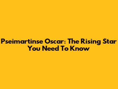 Pseimartinse Oscar: The Rising Star You Need To Know