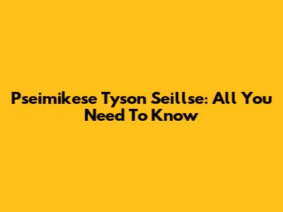 Pseimikese Tyson Seillse: All You Need To Know
