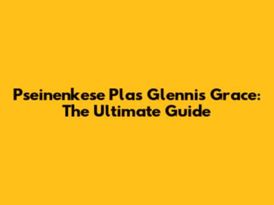 Pseinenkese Plas Glennis Grace: The Ultimate Guide