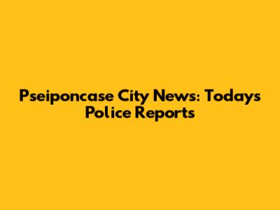 Pseiponcase City News: Today's Police Reports