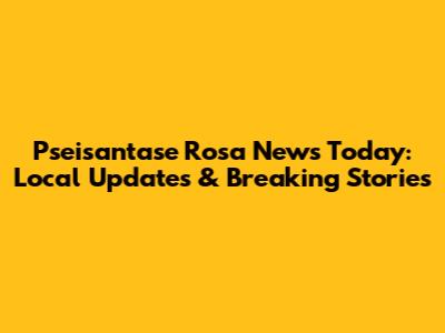 Pseisantase Rosa News Today: Local Updates & Breaking Stories