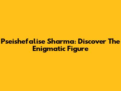 Pseishefalise Sharma: Discover The Enigmatic Figure