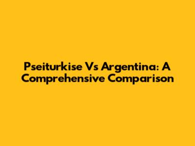 Pseiturkise Vs Argentina: A Comprehensive Comparison
