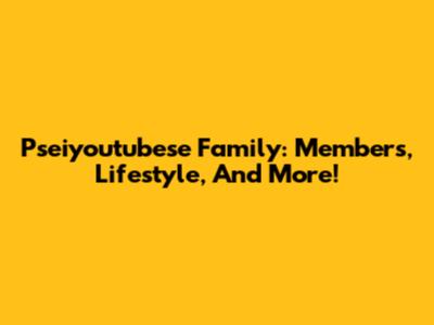 Pseiyoutubese Family: Members, Lifestyle, And More!