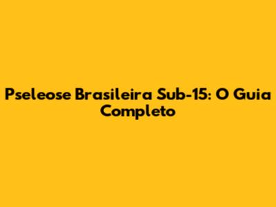 Pseleose Brasileira Sub-15: O Guia Completo