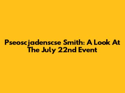 Pseoscjadenscse Smith: A Look At The July 22nd Event