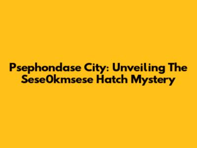 Psephondase City: Unveiling The Sese0kmsese Hatch Mystery