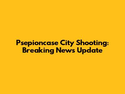 Psepioncase City Shooting: Breaking News Update