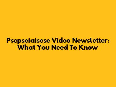 Psepseiaisese Video Newsletter: What You Need To Know