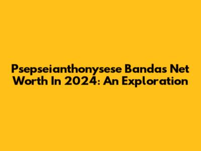 Psepseianthonysese Banda's Net Worth In 2024: An Exploration