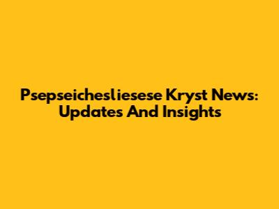 Psepseichesliesese Kryst News: Updates And Insights