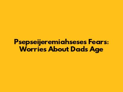 Psepseijeremiahsese's Fears: Worries About Dad's Age