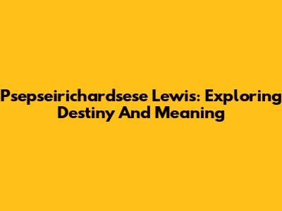 Psepseirichardsese Lewis: Exploring Destiny And Meaning