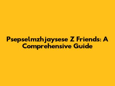 Psepselmzhjaysese Z Friends: A Comprehensive Guide