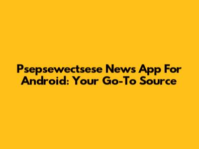 Psepsewectsese News App For Android: Your Go-To Source