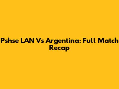 Pshse LAN Vs Argentina: Full Match Recap