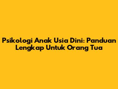Psikologi Anak Usia Dini: Panduan Lengkap Untuk Orang Tua