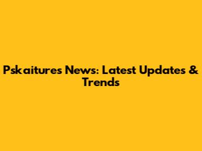 Pskaitures News: Latest Updates & Trends