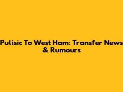 Pulisic To West Ham: Transfer News & Rumours