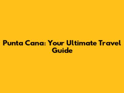 Punta Cana: Your Ultimate Travel Guide