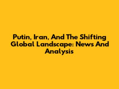 Putin, Iran, And The Shifting Global Landscape: News And Analysis