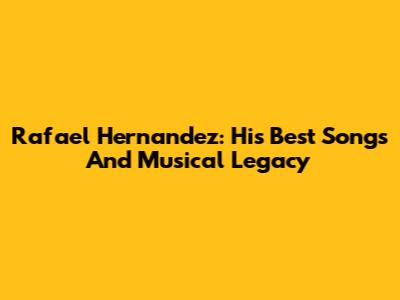 Rafael Hernandez: His Best Songs And Musical Legacy